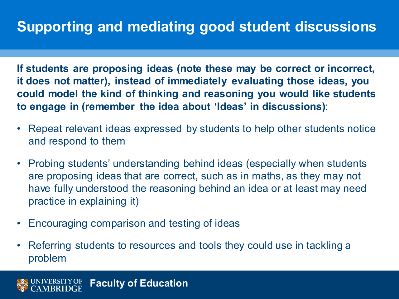 Supporting and mediating good student discussions. If students are proposing ideas (note these may be correct or incorrect, it does not matter), instead of immediately evaluating those ideas, you could model the kind of thinking and reasoning you would like students to engage in (remember the idea about 'Ideas' in discussions): Repeat relevant ideas expressed by students to help other students notice and respond to them; Probing students' understanding behind ideas (especially when students are proposing ideas that are correct, such as in maths, as they may not have fully understood the reasoning behind an idea or at least may need practice in explaining it); Encouraging comparison and testing of ideas; Referring students to resources and tools they could use in tackling a problem.